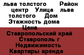 льва толстого 48 › Район ­ центр › Улица ­ льва толстого  › Дом ­ 48 › Этажность дома ­ 6 › Цена ­ 8 000 - Ставропольский край, Ставрополь г. Недвижимость » Квартиры аренда   . Ставропольский край,Ставрополь г.